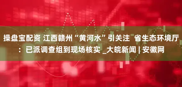 操盘宝配资 江西赣州“黄河水”引关注  省生态环境厅：已派调查组到现场核实 _大皖新闻 | 安徽网