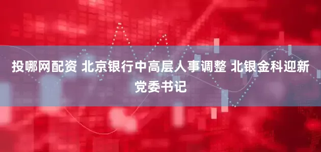 投哪网配资 北京银行中高层人事调整 北银金科迎新党委书记