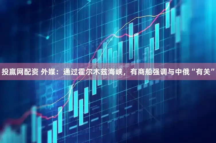 投赢网配资 外媒：通过霍尔木兹海峡，有商船强调与中俄“有关”