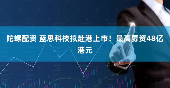 陀螺配资 蓝思科技拟赴港上市！最高募资48亿港元