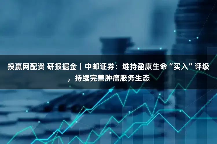 投赢网配资 研报掘金丨中邮证券：维持盈康生命“买入”评级，持续完善肿瘤服务生态
