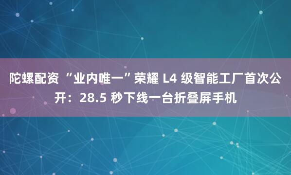 陀螺配资 “业内唯一”荣耀 L4 级智能工厂首次公开：28.5 秒下线一台折叠屏手机
