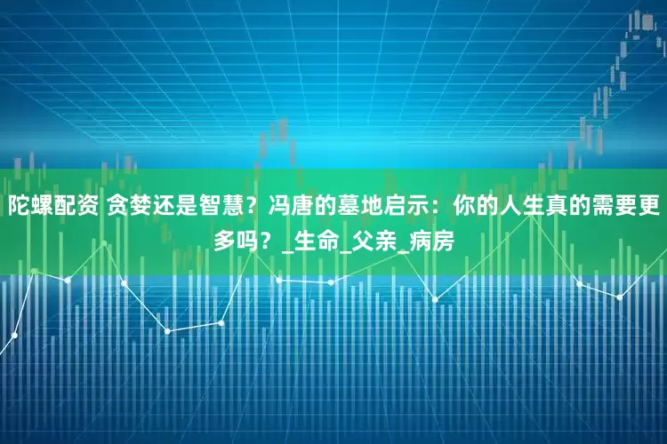 陀螺配资 贪婪还是智慧？冯唐的墓地启示：你的人生真的需要更多吗？_生命_父亲_病房