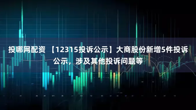 投哪网配资 【12315投诉公示】大商股份新增5件投诉公示，涉及其他投诉问题等