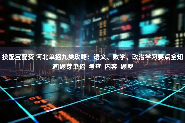 投配宝配资 河北单招九类攻略：语文、数学、政治学习要点全知道|题芽单招_考查_内容_题型