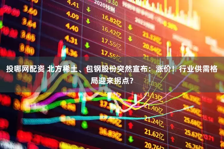 投哪网配资 北方稀土、包钢股份突然宣布：涨价！行业供需格局迎来拐点？