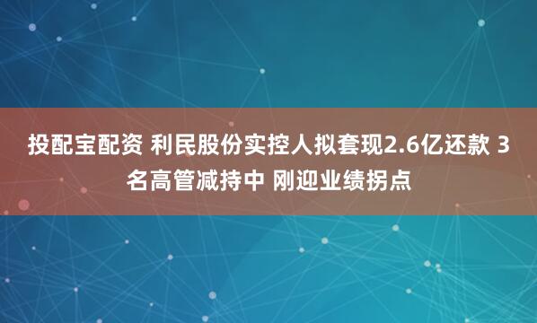 投配宝配资 利民股份实控人拟套现2.6亿还款 3名高管减持中 刚迎业绩拐点