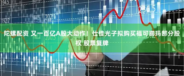 陀螺配资 又一百亿A股大动作！仕佳光子拟购买福可喜玛部分股权 股票复牌