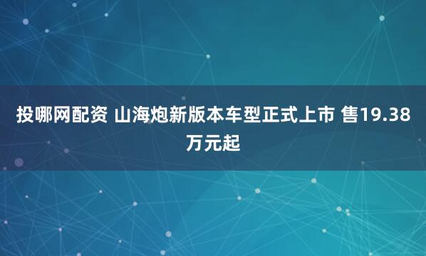投哪网配资 山海炮新版本车型正式上市 售19.38万元起