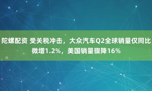 陀螺配资 受关税冲击，大众汽车Q2全球销量仅同比微增1.2%，美国销量骤降16%