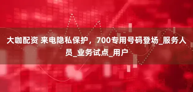 大咖配资 来电隐私保护，700专用号码登场_服务人员_业务试点_用户