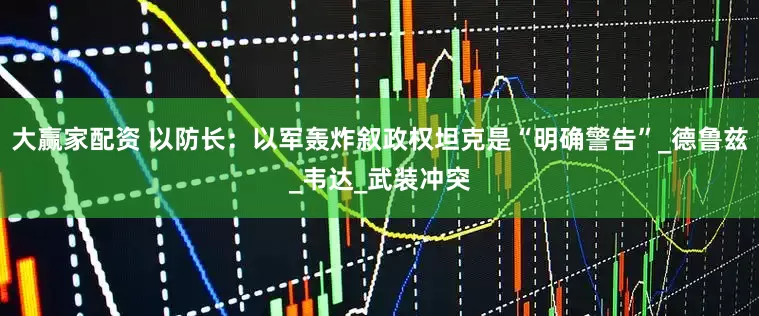 大赢家配资 以防长：以军轰炸叙政权坦克是“明确警告”_德鲁兹_韦达_武装冲突