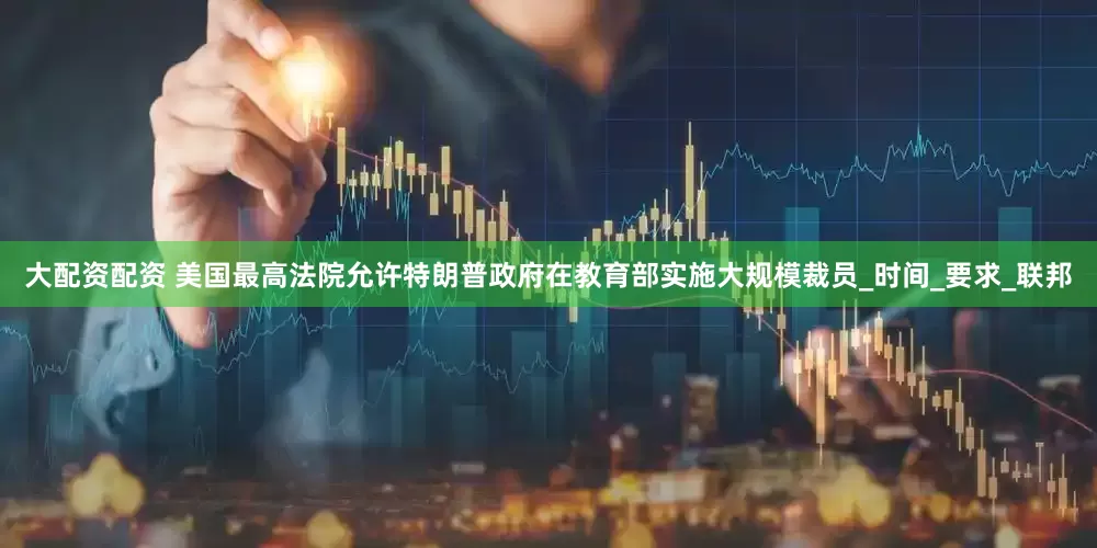 大配资配资 美国最高法院允许特朗普政府在教育部实施大规模裁员_时间_要求_联邦
