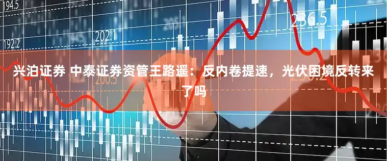 兴泊证券 中泰证券资管王路遥：反内卷提速，光伏困境反转来了吗
