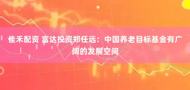 佳禾配资 富达投资郑任远：中国养老目标基金有广阔的发展空间