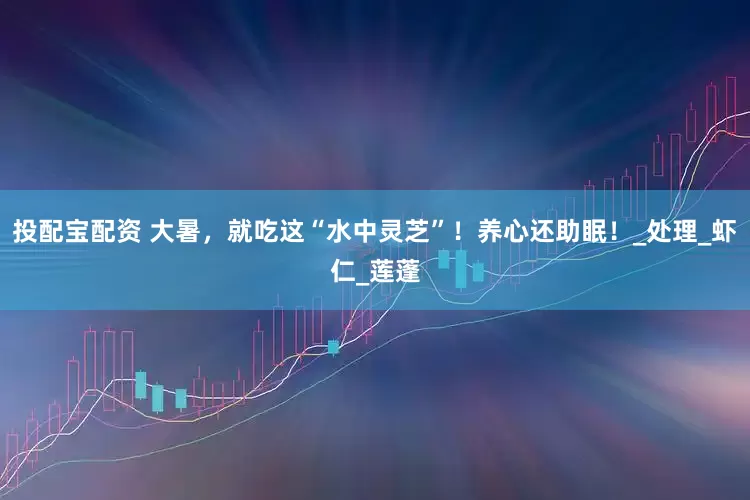 投配宝配资 大暑，就吃这“水中灵芝”！养心还助眠！_处理_虾仁_莲蓬