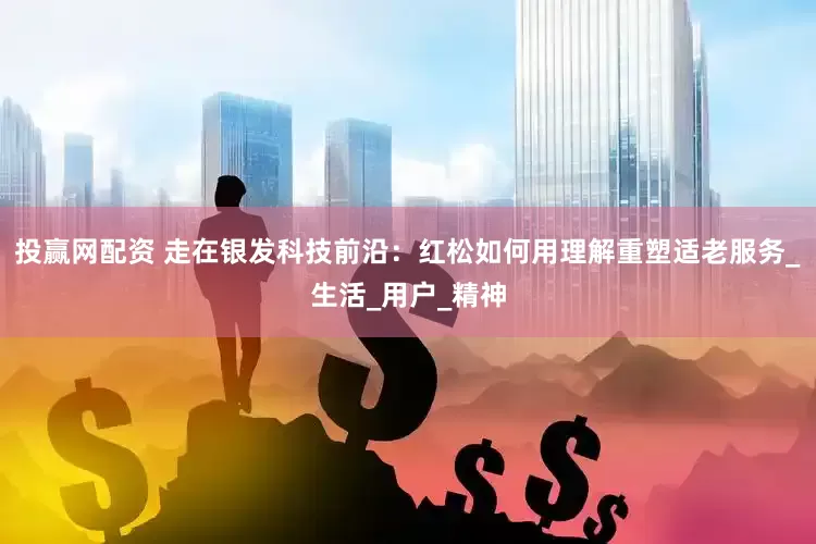 投赢网配资 走在银发科技前沿：红松如何用理解重塑适老服务_生活_用户_精神