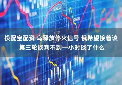 投配宝配资 乌释放停火信号 俄希望接着谈 第三轮谈判不到一小时谈了什么
