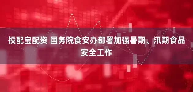 投配宝配资 国务院食安办部署加强暑期、汛期食品安全工作