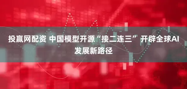 投赢网配资 中国模型开源“接二连三” 开辟全球AI发展新路径