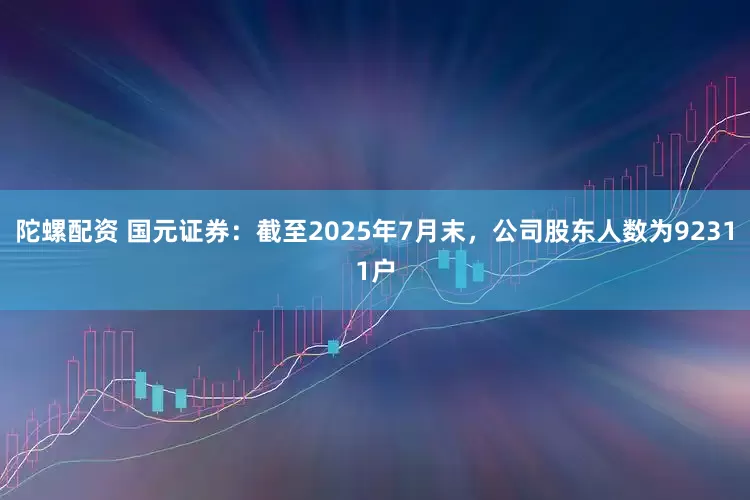 陀螺配资 国元证券：截至2025年7月末，公司股东人数为92311户