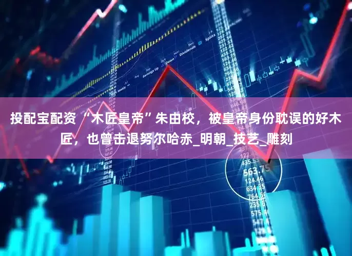 投配宝配资 “木匠皇帝”朱由校，被皇帝身份耽误的好木匠，也曾击退努尔哈赤_明朝_技艺_雕刻