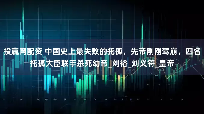 投赢网配资 中国史上最失败的托孤，先帝刚刚驾崩，四名托孤大臣联手杀死幼帝_刘裕_刘义符_皇帝