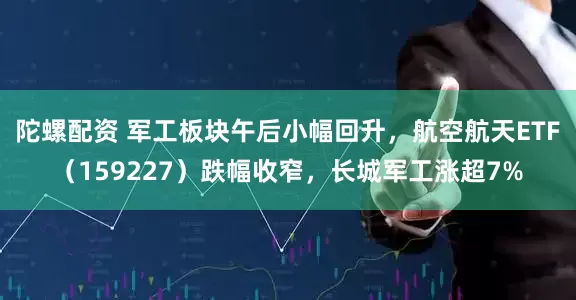 陀螺配资 军工板块午后小幅回升，航空航天ETF（159227）跌幅收窄，长城军工涨超7%